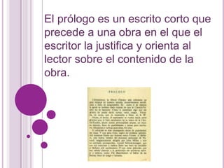 El prólogo es un escrito corto que 
precede a una obra en el que el 
escritor la justifica y orienta al 
lector sobre el contenido de la 
obra. 
 