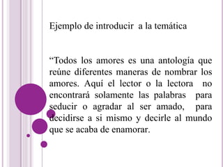 Ejemplo de introducir a la temática 
“Todos los amores es una antología que 
reúne diferentes maneras de nombrar los 
amores. Aquí el lector o la lectora no 
encontrará solamente las palabras para 
seducir o agradar al ser amado, para 
decidirse a si mismo y decirle al mundo 
que se acaba de enamorar. 
 