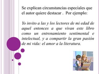 Se explican circunstancias especiales que 
el autor quiere destacar . Por ejemplo: 
Yo invito a las y los lectores de mi edad de 
aquel entonces a que vivan este libro 
como un entrenamiento sentimental e 
intelectual, y a compartir la gran pasión 
de mi vida: el amor a la literatura. 
 
