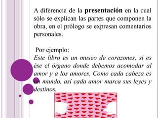 A diferencia de la presentación en la cual 
sólo se explican las partes que componen la 
obra, en el prólogo se expresan comentarios 
personales. 
Por ejemplo: 
Este libro es un museo de corazones, si es 
ése el órgano donde debemos acomodar al 
amor y a los amores. Como cada cabeza es 
un mundo, así cada amor marca sus leyes y 
destinos. 
 