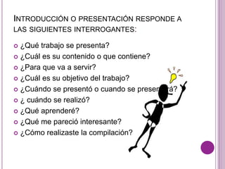 INTRODUCCIÓN O PRESENTACIÓN RESPONDE A 
LAS SIGUIENTES INTERROGANTES: 
 ¿Qué trabajo se presenta? 
 ¿Cuál es su contenido o que contiene? 
 ¿Para que va a servir? 
 ¿Cuál es su objetivo del trabajo? 
 ¿Cuándo se presentó o cuando se presentará? 
 ¿ cuándo se realizó? 
 ¿Qué aprenderé? 
 ¿Qué me pareció interesante? 
 ¿Cómo realizaste la compilación? 
 