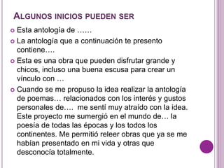 ALGUNOS INICIOS PUEDEN SER 
 Esta antología de …… 
 La antología que a continuación te presento 
contiene…. 
 Esta es una obra que pueden disfrutar grande y 
chicos, incluso una buena escusa para crear un 
vínculo con … 
 Cuando se me propuso la idea realizar la antología 
de poemas… relacionados con los interés y gustos 
personales de…. me sentí muy atraído con la idea. 
Este proyecto me sumergió en el mundo de… la 
poesía de todas las épocas y los todos los 
continentes. Me permitió releer obras que ya se me 
habían presentado en mi vida y otras que 
desconocía totalmente. 
 