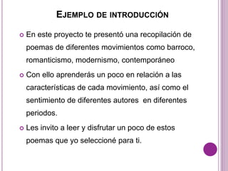 EJEMPLO DE INTRODUCCIÓN 
 En este proyecto te presentó una recopilación de 
poemas de diferentes movimientos como barroco, 
romanticismo, modernismo, contemporáneo 
 Con ello aprenderás un poco en relación a las 
características de cada movimiento, así como el 
sentimiento de diferentes autores en diferentes 
periodos. 
 Les invito a leer y disfrutar un poco de estos 
poemas que yo seleccioné para ti. 
 