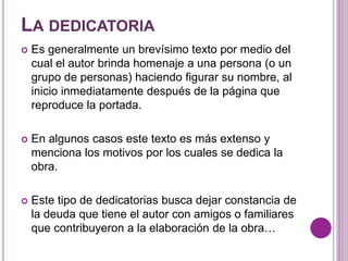 LA DEDICATORIA 
 Es generalmente un brevísimo texto por medio del 
cual el autor brinda homenaje a una persona (o un 
grupo de personas) haciendo figurar su nombre, al 
inicio inmediatamente después de la página que 
reproduce la portada. 
 En algunos casos este texto es más extenso y 
menciona los motivos por los cuales se dedica la 
obra. 
 Este tipo de dedicatorias busca dejar constancia de 
la deuda que tiene el autor con amigos o familiares 
que contribuyeron a la elaboración de la obra… 
 