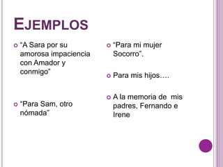 EJEMPLOS 
 “A Sara por su 
amorosa impaciencia 
con Amador y 
conmigo” 
 “Para Sam, otro 
nómada” 
 “Para mi mujer 
Socorro”. 
 Para mis hijos…. 
 A la memoria de mis 
padres, Fernando e 
Irene 
 