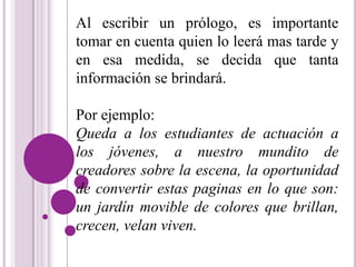 Al escribir un prólogo, es importante 
tomar en cuenta quien lo leerá mas tarde y 
en esa medida, se decida que tanta 
información se brindará. 
Por ejemplo: 
Queda a los estudiantes de actuación a 
los jóvenes, a nuestro mundito de 
creadores sobre la escena, la oportunidad 
de convertir estas paginas en lo que son: 
un jardín movible de colores que brillan, 
crecen, velan viven. 
 