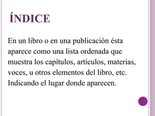 ÍNDICE 
En un libro o en una publicación ésta 
aparece como una lista ordenada que 
muestra los capítulos, artículos, materias, 
voces, u otros elementos del libro, etc. 
Indicando el lugar donde aparecen. 
 