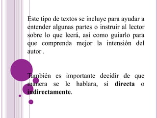 Este tipo de textos se incluye para ayudar a 
entender algunas partes o instruir al lector 
sobre lo que leerá, así como guiarlo para 
que comprenda mejor la intensión del 
autor . 
También es importante decidir de que 
manera se le hablara, si directa o 
indirectamente. 
 