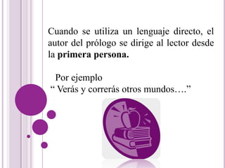Cuando se utiliza un lenguaje directo, el 
autor del prólogo se dirige al lector desde 
la primera persona. 
Por ejemplo 
“ Verás y correrás otros mundos….” 
 