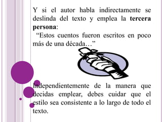 Y si el autor habla indirectamente se 
deslinda del texto y emplea la tercera 
persona: 
“Estos cuentos fueron escritos en poco 
más de una década…” 
Independientemente de la manera que 
decidas emplear, debes cuidar que el 
estilo sea consistente a lo largo de todo el 
texto. 
 