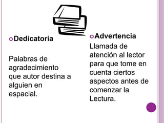 Dedicatoria 
Palabras de 
agradecimiento 
que autor destina a 
alguien en 
espacial. 
Advertencia 
Llamada de 
atención al lector 
para que tome en 
cuenta ciertos 
aspectos antes de 
comenzar la 
Lectura. 
 