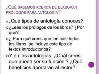 ¿QUÉ SABEMOS ACERCA DE ELABORAR 
PRÓLOGOS PARA ANTOLOGÍA? 
 ¿Qué tipos de antología conoces? 
¿Lees los prólogos de los libros? ¿Por 
qué? 
¿ Para qué crees que, en casi todos 
los libros, se incluye este tipo de 
textos introductorios? 
Y en las antologías, ¿Cuál crees 
que pueda ser su función ? ¿Qué 
beneficios aportaran al lector? 
 
