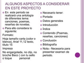 ALGUNOS ASPECTOS A CONSIDERAR 
EN ESTE PROYECTO 
 En este periodo se 
realizará una antología 
de diferentes tema: 
canciones, poemas, 
reseñas de novelas. 
 Para ello considera lo 
siguiente: 
Formato: 
Hoja tamaño carta (color o 
blanca), Arial 11,12 texto, 
título 15 
Impresa 
No engargolada, no clip, no 
broche Baco ( con tu sello 
o toque personal 
 Necesario tener: 
 Portada 
 Datos generales 
 Introducción 
 Índice 
 Contenido (Poemas, 
reseñas, canciones) 
 Conclusión 
 Bibliografía 
 Nota.- Necesaria para 
presentar examen de 
periodo. 
 