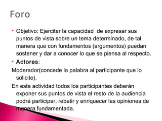  Objetivo: Ejercitar la capacidad de expresar sus 
puntos de vista sobre un tema determinado, de tal 
manera que con fundamentos (argumentos) puedan 
sostener y dar a conocer lo que se piensa al respecto. 
 Actores: 
Moderador(concede la palabra al participante que lo 
solicite). 
En esta actividad todos los participantes deberán 
exponer sus puntos de vista el resto de la audiencia 
podrá participar, rebatir y enriquecer las opiniones de 
manera fundamentada. 
 