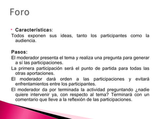  Características: 
Todos exponen sus ideas, tanto los participantes como la 
audiencia. 
Pasos: 
El moderador presenta el tema y realiza una pregunta para generar 
a sí las participaciones. 
La primera participación será el punto de partida para todas las 
otras aportaciones. 
El moderador dará orden a las participaciones y evitará 
enfrentamientos entre los participantes. 
El moderador da por terminada la actividad preguntando ¿nadie 
quiere intervenir ya, con respecto al tema? Terminará con un 
comentario que lleve a la reflexión de las participaciones. 
 