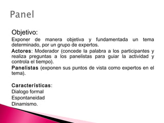 Objetivo: 
Exponer de manera objetiva y fundamentada un tema 
determinado, por un grupo de expertos. 
Actores: Moderador (concede la palabra a los participantes y 
realiza preguntas a los panelistas para guiar la actividad y 
controla el tiempo). 
Panelistas (exponen sus puntos de vista como expertos en el 
tema). 
Características: 
Dialogo formal 
Espontaneidad 
Dinamismo. 
 