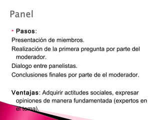  Pasos: 
Presentación de miembros. 
Realización de la primera pregunta por parte del 
moderador. 
Dialogo entre panelistas. 
Conclusiones finales por parte de el moderador. 
Ventajas: Adquirir actitudes sociales, expresar 
opiniones de manera fundamentada (expertos en 
el tema). 
 
