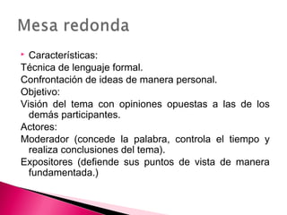  Características: 
Técnica de lenguaje formal. 
Confrontación de ideas de manera personal. 
Objetivo: 
Visión del tema con opiniones opuestas a las de los 
demás participantes. 
Actores: 
Moderador (concede la palabra, controla el tiempo y 
realiza conclusiones del tema). 
Expositores (defiende sus puntos de vista de manera 
fundamentada.) 
 