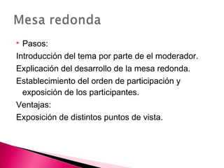  Pasos: 
Introducción del tema por parte de el moderador. 
Explicación del desarrollo de la mesa redonda. 
Establecimiento del orden de participación y 
exposición de los participantes. 
Ventajas: 
Exposición de distintos puntos de vista. 
 