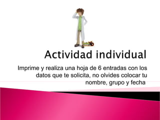 Imprime y realiza una hoja de 6 entradas con los 
datos que te solicita, no olvides colocar tu 
nombre, grupo y fecha 
 