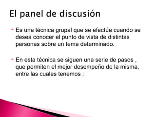  Es una técnica grupal que se efectúa cuando se 
desea conocer el punto de vista de distintas 
personas sobre un tema determinado. 
 En esta técnica se siguen una serie de pasos , 
que permiten el mejor desempeño de la misma, 
entre las cuales tenemos : 
 