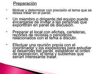 Preparación 
 Motivar y determinar con precisión el tema que se 
desea tratar en el panel. 
 Un miembro o dirigente del equipo puede 
encargarse de invitar a las personas que 
expondrán en panel de discusión. 
 Preparar el local con afiches, carteleras, 
recortes de revistas o periódicos, 
relacionados con el tema a discutir. 
 Efectuar una reunión previa con el 
coordinador y los expositores para estudiar 
el desarrollo del panel, establecer el orden 
de exposición, el tema y subtemas que 
serían interesante tratar. 
 