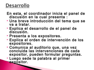 En esta, el coordinador inicia el panel de 
discusión en la cual presenta : 
 Una breve introducción del tema que se 
va a tratar. 
 Explica el desarrollo de el panel de 
discusión. 
 Presenta a los expositores. 
 Explica el orden de intervención de los 
expositores. 
 Comunica al auditorio que, una vez 
concluida las intervenciones de cada 
expositor, pueden formular preguntas. 
 Luego sede la palabra al primer 
expositor. 
 