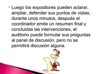  Luego los expositores pueden aclarar, 
ampliar, defender sus puntos de vistas, 
durante unos minutos, después el 
coordinador emite un resumen final y 
concluidas las intervenciones, el 
auditorio puede formular sus preguntas 
al panel de discusión, pero no se 
permitirá discusión alguna. 
 