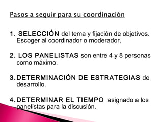 1. SELECCIÓN del tema y fijación de objetivos. 
Escoger al coordinador o moderador. 
2. LOS PANELISTAS son entre 4 y 8 personas 
como máximo. 
3.DETERMINACIÓN DE ESTRATEGIAS de 
desarrollo. 
4.DETERMINAR EL TIEMPO asignado a los 
panelistas para la discusión. 
 