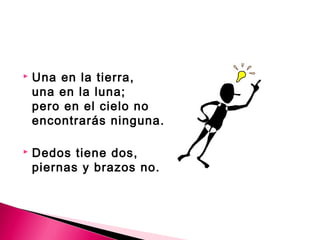  Una en la tierra, 
una en la luna; 
pero en el cielo no 
encontrarás ninguna. 
 Dedos tiene dos, 
piernas y brazos no. 
 