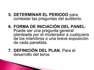 5. DETERMINAR EL PERIODO para 
contestar las preguntas del auditorio. 
6. FORMA DE INICIACIÓN DEL PANEL: 
Puede ser una pregunta general 
planteada por el moderador a cualquiera 
de los miembros o una breve exposición 
de cada panelista. 
7. DEFINICIÓN DEL PLAN, Para el 
desarrollo del tema. 
 