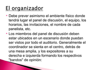 Debe prever asimismo el ambiente físico donde 
tendrá lugar el panel de discusión, el equipo, los 
horarios, las invitaciones, el nombre de cada 
panelista, etc. 
 Los miembros del panel de discusión deben 
estar ubicados en un escenario donde puedan 
ser vistos por todo el auditorio. Generalmente el 
coordinador se sienta en el centro, detrás de 
una mesa amplia, y los expositores a su 
derecha e izquierda formando los respectivos 
"bandos" de opinión: 
 
