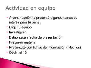  A continuación te presentó algunos temas de 
interés para tu panel. 
 Elige tu equipo 
 Investiguen 
 Establezcan fecha de presentación 
 Preparen material 
 Preséntate con fichas de información ( Hechos) 
 Obtén el 10 
 