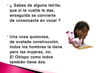  ¿ Sabes de alguna letrita, 
que si la vuelta le das, 
enseguida se convierte 
de consonante en vocal ? 
 Una cosa quisicosa, 
de ovalada construcción, 
todos los hombres la tienen, 
pero las mujeres, no. 
El Obispo como todos 
también tiene dos. 
 