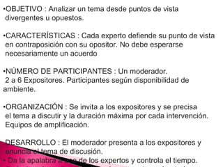 •OBJETIVO : Analizar un tema desde puntos de vista 
divergentes u opuestos. 
•CARACTERÍSTICAS : Cada experto defiende su punto de vista 
en contraposición con su opositor. No debe esperarse 
necesariamente un acuerdo 
•NÚMERO DE PARTICIPANTES : Un moderador. 
2 a 6 Expositores. Participantes según disponibilidad de 
ambiente. 
•ORGANIZACIÓN : Se invita a los expositores y se precisa 
el tema a discutir y la duración máxima por cada intervención. 
Equipos de amplificación. 
DESARROLLO : El moderador presenta a los expositores y 
anuncia el tema de discusión. 
• Da la apalabra a uno de los expertos y controla el tiempo. 
•Se invita a la audiencia a formular preguntas aclaratorias. 
 