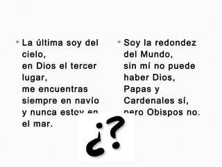  La última soy del 
cielo, 
en Dios el tercer 
lugar, 
me encuentras 
siempre en navío 
y nunca estoy en 
el mar. 
 Soy la redondez 
del Mundo, 
sin mí no puede 
haber Dios, 
Papas y 
Cardenales sí, 
pero Obispos no. 
 