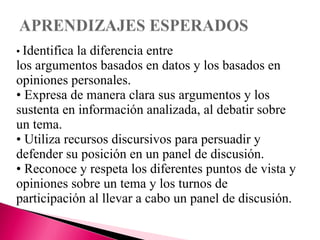 • Identifica la diferencia entre 
los argumentos basados en datos y los basados en 
opiniones personales. 
• Expresa de manera clara sus argumentos y los 
sustenta en información analizada, al debatir sobre 
un tema. 
• Utiliza recursos discursivos para persuadir y 
defender su posición en un panel de discusión. 
• Reconoce y respeta los diferentes puntos de vista y 
opiniones sobre un tema y los turnos de 
participación al llevar a cabo un panel de discusión. 
 
