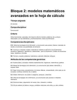 Bloque 2: modelos matemáticos
avanzados en la hoja de cálculo
Tiempo asignado
24 sesiones
Campo disciplinar
Comunicación
Criterio
Utiliza herramientas avanzadas de la hoja de cálculo al resolver problemas de su entorno
relacionados con las matemáticas y el almacenamiento masivo de información
Competencias disciplinares
C12: Utiliza las tecnologías de la información y comunicación para producir diversos materiales de
estudio e incrementar sus posibilidades de formación
M1: Construye e interpreta modelos matemáticos mediante la aplicación de procedimientos
aritméticos, algebraicos, geométricos y variacionales, para la comprensión y análisis de situaciones
reales, hipotéticas o formales
M2: Formula y resuelve problemas matemáticos, aplicando diferentes enfoques.
Atributos de las competencias genéricas
4.1: Expresa ideas y conceptos mediante representaciones lingüísticas, matemáticas o gráficas
4.5: Maneja las tecnologías de la información y la comunicación para obtener información y
expresar ideas
5.1: Sigue instrucciones y procedimientos de manera reflexiva, comprendiendo cómo cada uno de
sus pasos contribuye al alcance de un objetivo
5.2: Ordena información de acuerdo a categorías, jerarquías y relaciones
5.6: Utiliza las tecnologías de la información y la comunicación para procesar e interpretar
información
6.4: Estructura ideas y argumentos de manera clara, coherente y sintética
7.4: Articula saberes de diversos campos y establece relaciones entre ellos y su vida cotidiana
 