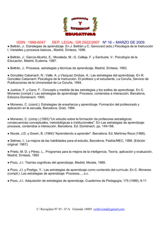ISSN 1988-6047 DEP. LEGAL: GR 2922/2007 Nº 16 – MARZO DE 2009
C/ Recogidas Nº 45 - 6º-A Granada 18005 csifrevistad@gmail.com
● Beltrán, J.: Estrategias de aprendizaje. En J. Beltrán y C. Genovard (eds.) Psicología de la Instrucción
I. Variables y procesos básicos., Madrid, Síntesis, 1996.
● Beltrán, J.; García-Alcañiz, E.; Moraleda, M.; G. Calleja, F. y Santiuste, V.: Psicología de la
Educación, Madrid, Eudema, 1987.
● Beltrán, J.: Procesos, estrategias y técnicas de aprendizaje, Madrid, Síntesis, 1993.
● González Cabanach, R.; Valle, A. y Vázquez Grobas, A.: Las estrategias del aprendizaje. En R.
González Cabanach: Psicología de la Instrucción. El profesor y el estudiante, La Coruña, Servicio de
Publicaciones de la Universidad de La Coruña, 1994.
● Justicia, F. y Cano, F.: Concepto y medida de las estrategias y los estilos de aprendizaje. En C.
Monereo (compil.): Las estrategias de aprendizaje: Procesos, contenidos e interacción, Barcelona,
Edicions Domènech, 1993.
● Monereo, C. (coord.): Estrategias de enseñanza y aprendizaje. Formación del profesorado y
aplicación en la escuela, Barcelona, Graó, 1994.
● Monereo, C. (comp.) (1993):"Un estudio sobre la formación de profesores estratégicos:
consecuencias conceptuales, metodológicas e institucionales". En Las estrategias de aprendizaje:
procesos, contenidos e interacción. Barcelona. Ed. Domènech. pp. 149-168.
● Novak, J.D. y Gowin, B. (1984):"Aprendiendo a aprender". Barcelona. Ed. Martínez Roca (1988).
● Selmes, I.: La mejora de las habilidades para el estudio, Barcelona, Paidós/MEC, 1998. (Edición
original: 1987).
● Prieto, M. D. y Pérez, L., Programas para la mejora de la inteligencia. Teoría, aplicación y evaluación,
Madrid, Síntesis, 1993
● Pozo, J.I.: Teorías cognitivas del aprendizaje, Madrid, Morata, 1989.
● Pozo, J.I. y Postigo, Y.: Las estrategias de aprendizaje como contenido del currículo. En C. Monereo
(compil.): Las estrategias de aprendizaje: Procesos..., o.c.
● Pozo, J.I.: Adquisición de estrategias de aprendizaje. Cuadernos de Pedagogía, 175 (1989), 8-11
 