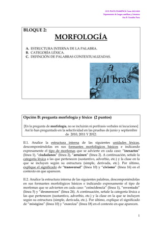 I.E.S. PLAYA FLAMENCA. Curso 2015-2016
Departamento de Lengua castellana y Literatura
Ana B. González Parra
1
BLOQUE 2:
MORFOLOGÍA
A. ESTRUCTURA INTERNA DE LA PALABRA.
B. CATEGORÍA LÉXICA.
C. DEFINCIÓN DE PALABRAS CONTEXTUALIZADAS.
Opción B: pregunta morfología y léxico (2 puntos)
[En la pregunta de morfología, no se incluirán ni perífrasis verbales ni locuciones]
Así lo han preguntado en la selectividad en las pruebas de junio y septiembre
de 2010, 2011 Y 2012:
II.1. Analice la estructura interna de las siguientes unidades léxicas,
descomponiéndolas en sus formantes morfológicos básicos e indicando
expresamente el tipo de morfemas que se advierte en cada caso: “inexactos”
(línea 1), “ciudadanos” (línea 2), “arruinen” (línea 2). A continuación, señale la
categoría léxica a las que pertenecen (sustantivo, adverbio, etc.) y la clase en la
que se incluyen según su estructura (simple, derivada, etc.). Por último,
explique el significado de “transversal” (línea 10) y “civismo” (línea 16) en el
contexto en que aparecen.
II.2. Analice la estructura interna de las siguientes palabras, descomponiéndolas
en sus formantes morfológicos básicos e indicando expresamente el tipo de
morfemas que se advierten en cada caso: “coincidencia” (línea 1), “reventado”
(línea 5) y “desmerecen” (línea 24). A continuación, señale la categoría léxica a
las que pertenecen (sustantivo, adverbio, etc.) y la clase en la que se incluyen
según su estructura (simple, derivada, etc.). Por último, explique el significado
de “misógino” (línea 10) y “exorciza” (línea 18) en el contexto en que aparecen.
 