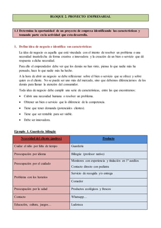 BLOQUE 2. PROYECTO EMPRESARIAL
1.1 Determina la oportunidad de un proyecto de empresa identificando las características y
tomando parte en la actividad que esta desarrolla.
1. Define idea de negocio e identifica sus características
La idea de negocio es aquella que está vinculada con el intento de resolver un problema o una
necesidad insatisfecha de forma creativa e innovadora y la creación de un bien o servicio que dé
respuesta a dicha necesidad.
Para ello el emprendedor debe ver que los demás no han visto, piensa lo que nadie más ha
pensado, hace lo que nadie más ha hecho.
A la hora de abrir un negocio se debe reflexionar sobre el bien o servicio que se ofrece y sobre
quien es el cliente. No se puede ser uno más del mercado, sino que debemos diferenciarnos de los
demás para llamar la atención del consumidor.
Toda idea de negocio debe cumplir una serie de características, entre las que encontramos:
 Cubrir una necesidad humana o resolver un problema.
 Obtener un bien o servicio que lo diferencie de la competencia.
 Tiene que tener demanda (potenciales clientes).
 Tiene que ser rentable para ser viable.
 Debe ser innovadora.
Ejemplo 1. Guardería bilingüe
Necesidad del cliente (padres) Producto
Cuidar el niño por falta de tiempo Guardería
Preocupación por idioma Bilingüe (profesor nativo)
Preocupación por el cuidado
Monitores con experiencia y titulación en 1º auxilios
Contacto directo con pediatra
Problema con los horarios
Servicio de recogida y/o entrega
Comedor
Preocupación por la salud Productos ecológicos y frescos
Contacto Whatsapp…
Educación, cultura, juegos… Ludoteca
 