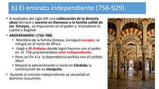 b) El emirato independiente (756-929).
• A mediados del siglo VIII una sublevación de la dinastía
abasí derrocó y asesinó en Damasco a la familia califal de
los Omeyas, se impusieron en el poder y trasladaron la
capital a Bagdad.
• ABDERRAMÁN I (756-788)
• Miembro de la familia Omeya, consiguió escapar, se
refugió en el norte de África
• Llegó a Al-Ándalus donde logró hacerse con el poder
en el 756 proclamándose emir independiente.
• Pone así fin a la la dependencia política con el califato
abasí.
• Mejoró la administración e inició en Córdoba la
construcción de su mezquita.
• Durante el emirato independiente se consolidó el
dominio musulmán.
 