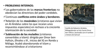 • PROBLEMAS INTERNOS:
Los gobernadores de las marcas fronterizas no
obedecían las directrices del poder cordobés.
Continuos conflictos entre árabes y bereberes.
Rebelión de los mozárabes (cristianos que vivían
en Al-Ándalus sobre los que recaían unos
impuestos especiales) en rechazo a la creciente
islamización de la sociedad.
Sublevación de los muladíes (cristianos
convertidos a Islam): dirigida por Omar ben
Hafsún, (finales s IX , inicios del X) en Ronda y
Málaga. Acabó abandonando el Islam y
reconvirtiéndose al cristianismo
Castillo de Bobastro (Ardales,
Málaga)donde se hizo fuerte Omar
ben Hafsun, bautizado con el nombre
cristiano de Samuel
 