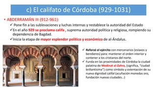 c) El califato de Córdoba (929-1031)
• ABDERRAMÁN III (912-961):
 Pone fin a las sublevaciones y luchas internas y restablece la autoridad del Estado
En el año 929 se proclama califa , suprema autoridad política y religiosa, rompiendo su
dependencia de Bagdad.
Inicia la etapa de mayor esplendor político y económico de al-Ándalus.
 Reforzó el ejército con mercenarios (eslavos y
bereberes) para: mantener el orden interior y
contener a los cristianos del norte.
 Funda en las proximidades de Córdoba la ciudad
palatina de Medinat al-Zahra, (significa, “ciudad
brillantísima”) como símbolo y ostentación de su
nueva dignidad califal (acuñación monedas oro,
fundación nuevas ciudades…)
 