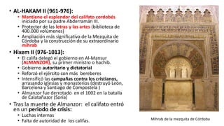 • AL-HAKAM II (961-976):
• Mantiene el esplendor del califato cordobés
iniciado por su padre Abderramán III.
• Protector de las letras y las artes (biblioteca de
400.000 volúmenes)
• Ampliación más significativa de la Mezquita de
Córdoba y la construcción de su extraordinario
mihrab
• Hixem II (976-1013):
• El califa delegó el gobierno en Al-Mansur
(ALMANZOR), su primer ministro o hachib.
• Gobierno autoritario y dictatorial
• Reforzó el ejército con más bereberes
• Intensificó las campañas contra los cristianos,
arrasando iglesias y monasterios (destruyó León,
Barcelona y Santiago de Compostela )
• Almanzor fue derrotado en el 1002 en la batalla
de Calatañazor (Soria)
• Tras la muerte de Almanzor: el califato entró
en un periodo de crisis:
• Luchas internas
• Falta de autoridad de los califas. Mihrab de la mezquita de Córdoba
 