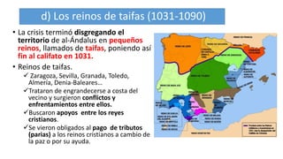 d) Los reinos de taifas (1031-1090)
• La crisis terminó disgregando el
territorio de al-Ándalus en pequeños
reinos, llamados de taifas, poniendo así
fin al califato en 1031.
• Reinos de taifas.
 Zaragoza, Sevilla, Granada, Toledo,
Almería, Denia-Baleares…
Trataron de engrandecerse a costa del
vecino y surgieron conflictos y
enfrentamientos entre ellos.
Buscaron apoyos entre los reyes
cristianos.
Se vieron obligados al pago de tributos
(parias) a los reinos cristianos a cambio de
la paz o por su ayuda.
 