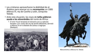 • Los cristianos aprovecharon la debilidad de al-
Ándalus para avanzar en su reconquista: en 1085
Alfonso VI, rey de Castilla y León, conquista
Toledo.
• Ante esta situación, los reyes de taifas pidieron
ayuda a los almorávides del norte de África:
• El emir Yusuf atravesó el estrecho con su ejército
bereber y en unión del rey de Sevilla Motamid, derrotó
a Alfonso VI en la Batalla de Zalaca o Sagrajas
(Badajoz).
Monumento a Alfonso VI, Toledo
 