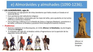 e) Almorávides y almohades (1090-1236).
• LOS ALMORÁVIDES, siglo XI:
• Constituían una agrupación de tribus bereberes que había creado un Estado en el
norte de África.
• Eran partidarios del radicalismo religioso
• Llegaron a Al-Ándalus reclamados por los reyes de taifas, para ayudarlos en las luchas
internas y contra los cristianos
• Tras la derrota a Alfonso VI en la Batalla de Zalaca o Sagrajas (Badajoz), sometieron a
las taifas, unificaron al-Ándalus y pusieron freno temporal al avance cristiano.
• Problemas:
• Avances cristianos en la Reconquista, en 1118, Alfonso I el Batallador, rey de Aragón,
conquista Zaragoza.
• A mediados del siglo XII, al-Andalus volvía a fragmentarse con la aparición de los
segundos reinos de taifas.
Alfonso I el
Batallador,
Zaragoza
 