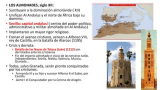 • LOS ALMOHADES, siglo XII:
• Sustituyen a la dominación almorávide ( XII)
• Unifican Al Andalus y el norte de África bajo su
dominio.
• Sevilla: capital andalusí ( centro del poder político,
administrativo y militar almohade en Al Andalus)
• Implantaron un mayor rigor religioso.
• Frenan el avance cristiano, vencen a Alfonso VIII,
rey de Castilla, en la batalla de Alarcos (1195)
• Crisis y derrota:
• Batalla de las Navas de Tolosa (Jaén) (1212) son
derrotados ante los cristianos
• Fin del imperio almohade e inicio de las terceras taifas
independientes: Sevilla, Niebla, Valencia, Murcia,
Granada…
• Todos, salvo Granada, serán pronto conquistados
por los cristianos:
• Fernando III y su hijo y sucesor Alfonso X el Sabio, por
Castilla
• Jaime I el Conquistador por la Corona de Aragón.
 