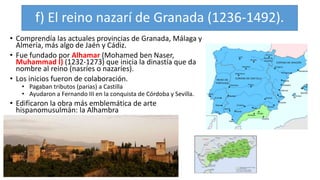 f) El reino nazarí de Granada (1236-1492).
• Comprendía las actuales provincias de Granada, Málaga y
Almería, más algo de Jaén y Cádiz.
• Fue fundado por Alhamar (Mohamed ben Naser,
Muhammad I) (1232-1273) que inicia la dinastía que da
nombre al reino (nasríes o nazaríes).
• Los inicios fueron de colaboración.
• Pagaban tributos (parias) a Castilla
• Ayudaron a Fernando III en la conquista de Córdoba y Sevilla.
• Edificaron la obra más emblemática de arte
hispanomusulmán: la Alhambra
 
